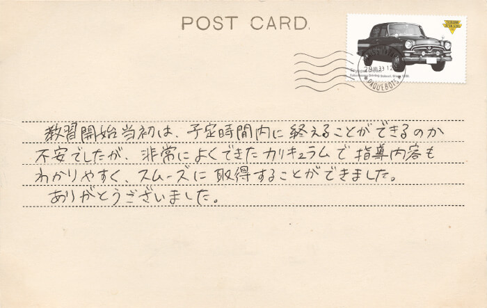 卒業生の声 教習開始当初は、予定時間内に終えることができるのか不安でしたが、非常によくできたカリキュラムで指導内容もわかりやすく、スムーズに取得することができました。ありがとうございました。