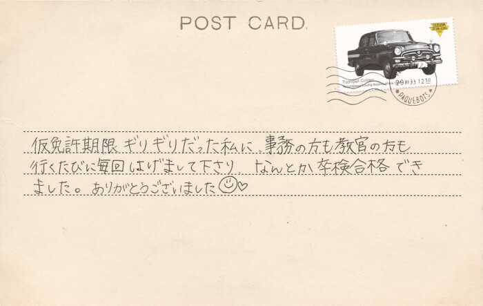 卒業生の声 仮免許期限ギリギリだった私に、事務の方も教官の方も行くたびに毎回はげまして下さり、なんとか卒検合格できました。ありがとうございました?