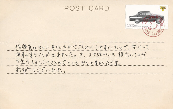 卒業生の声 指導員の方々の教え方がすごくわかりやすかったので、安心して運転することが出来ました。又、スケジュールを提出してから予定を組んで下さるのでとてもやりやすかったです。ありがとうございました。