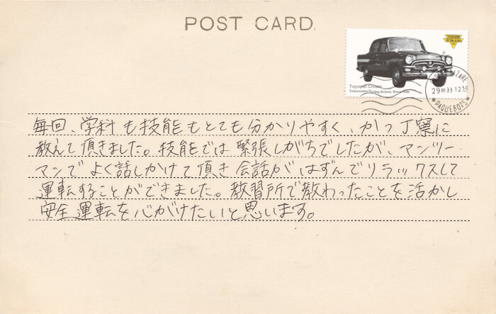 卒業生の声 毎回、学科も技能もとても分かりやすく、かつ丁寧に教えて頂きました。技能では緊張しがちでしたが、マンツーマンでよく話しかけて頂き会話がはずんでリラックスして運転することができました。教習所で教わったことを活かし安全運転を心がけたいと思います。