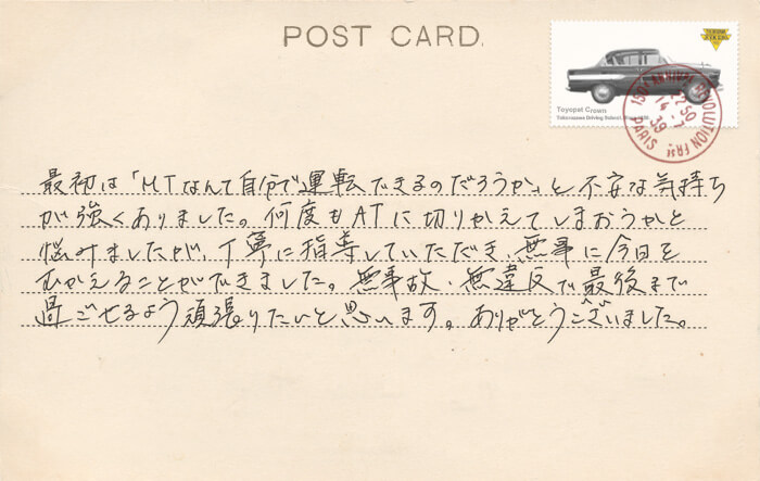 卒業生の声 最初は「MTなんて自分で運転できるのだろうか」と不安な気持ちが強くありました。何度もATに切りかえてしまおうかと悩みましたが、丁寧に指導していただき、無事に今日をむかえることができました。無事故・無違反で最後まで過ごせるよう頑張りたいと思います。ありがとうございました。